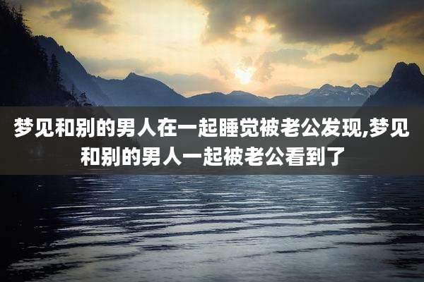 梦见和别的男人在一起睡觉被老公发现,梦见和别的男人一起被老公看到了