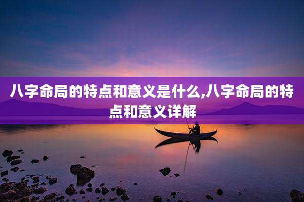 八字命局的特点和意义是什么,八字命局的特点和意义详解