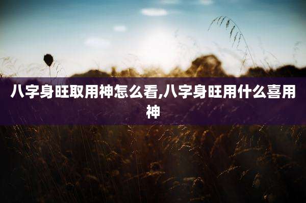 八字身旺取用神怎么看,八字身旺用什么喜用神