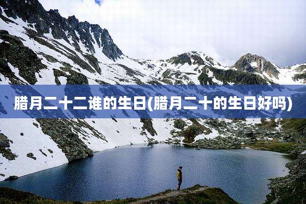 腊月二十二谁的生日(腊月二十的生日好吗)