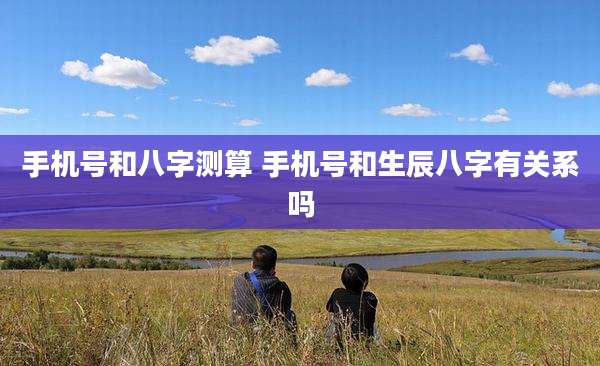 手机号和八字测算 手机号和生辰八字有关系吗