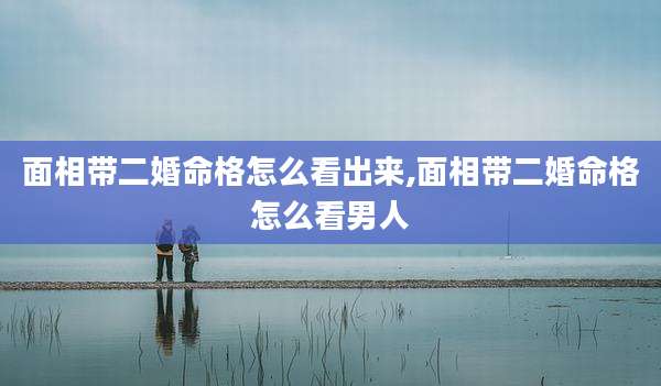 面相带二婚命格怎么看出来,面相带二婚命格怎么看男人