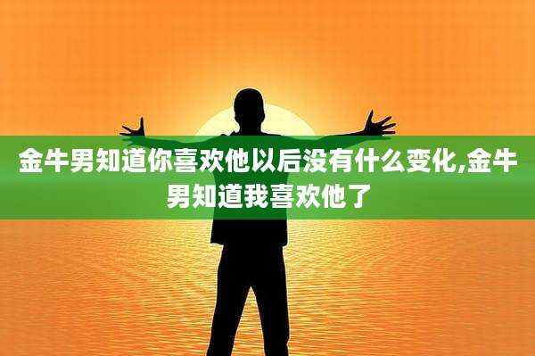 金牛男知道你喜欢他以后没有什么变化,金牛男知道我喜欢他了