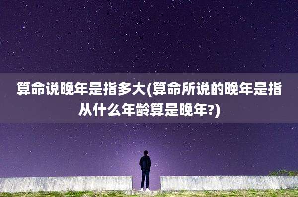算命说晚年是指多大(算命所说的晚年是指从什么年龄算是晚年?)