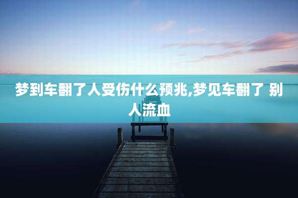 梦到车翻了人受伤什么预兆,梦见车翻了 别人流血