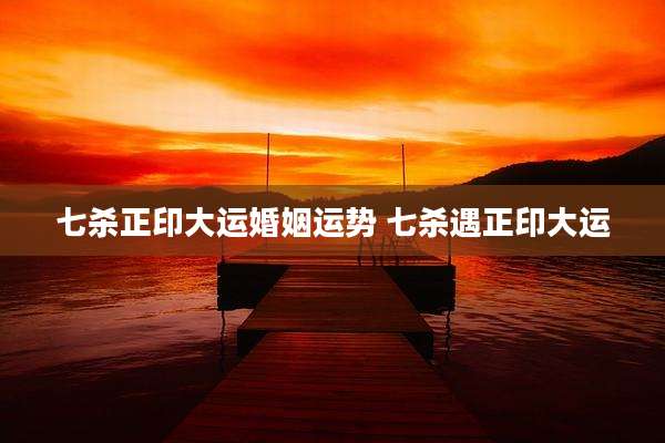 七杀正印大运婚姻运势 七杀遇正印大运