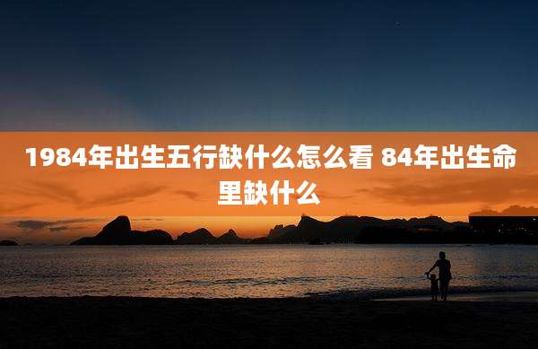1984年出生五行缺什么怎么看 84年出生命里缺什么
