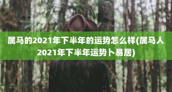 属马的2021年下半年的运势怎么样(属马人2021年下半年运势卜易居)