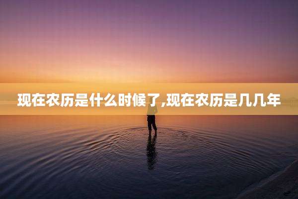 现在农历是什么时候了,现在农历是几几年
