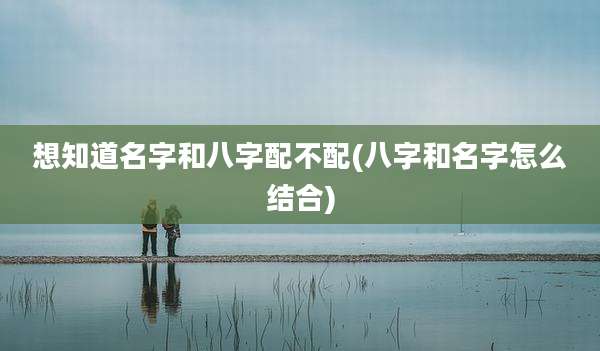 想知道名字和八字配不配(八字和名字怎么结合)