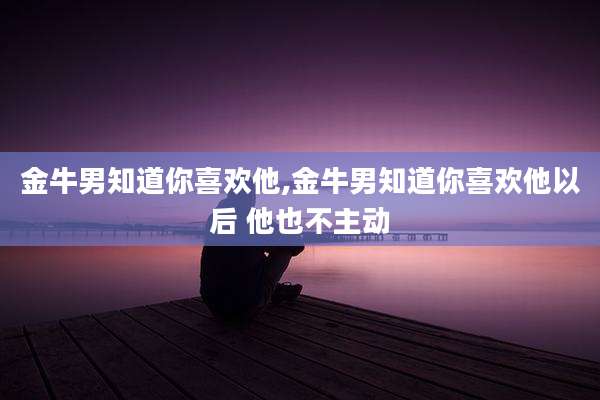 金牛男知道你喜欢他,金牛男知道你喜欢他以后 他也不主动