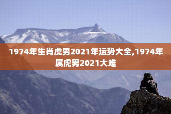 1974年生肖虎男2021年运势大全,1974年属虎男2021大难