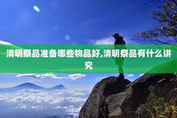 清明祭品准备哪些物品好,清明祭品有什么讲究