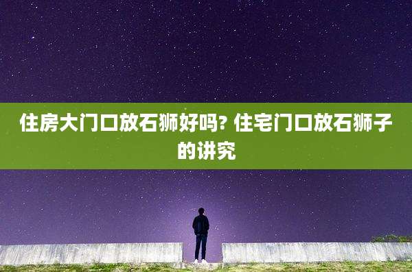 住房大门口放石狮好吗? 住宅门口放石狮子的讲究