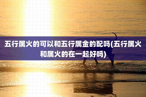 五行属火的可以和五行属金的配吗(五行属火和属火的在一起好吗)