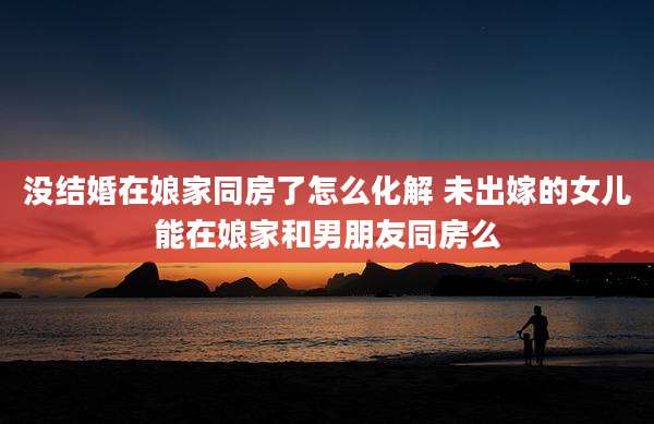 没结婚在娘家同房了怎么化解 未出嫁的女儿能在娘家和男朋友同房么