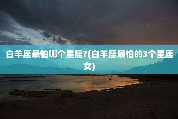 白羊座最怕哪个星座?(白羊座最怕的3个星座女)