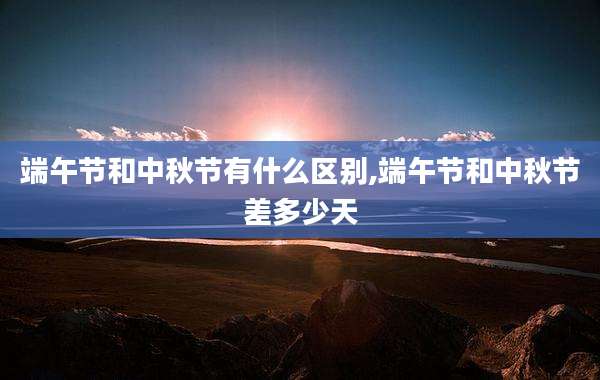 端午节和中秋节有什么区别,端午节和中秋节差多少天