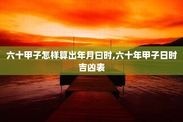 六十甲子怎样算出年月曰时,六十年甲子日时吉凶表