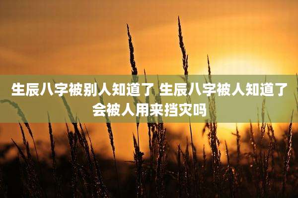 生辰八字被别人知道了 生辰八字被人知道了会被人用来挡灾吗
