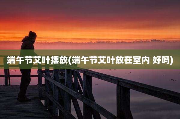端午节艾叶摆放(端午节艾叶放在室内 好吗)