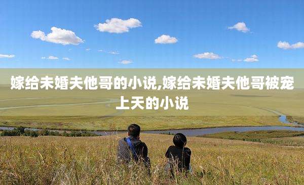 嫁给未婚夫他哥的小说,嫁给未婚夫他哥被宠上天的小说