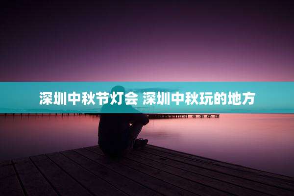 深圳中秋节灯会 深圳中秋玩的地方