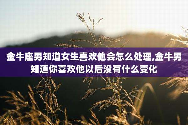 金牛座男知道女生喜欢他会怎么处理,金牛男知道你喜欢他以后没有什么变化