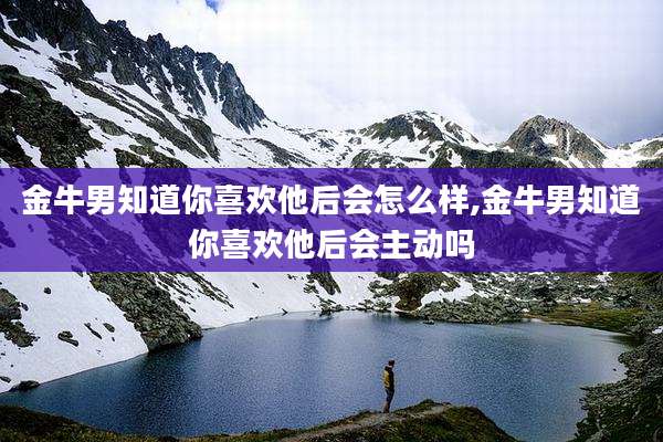 金牛男知道你喜欢他后会怎么样,金牛男知道你喜欢他后会主动吗