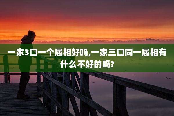 一家3口一个属相好吗,一家三口同一属相有什么不好的吗?