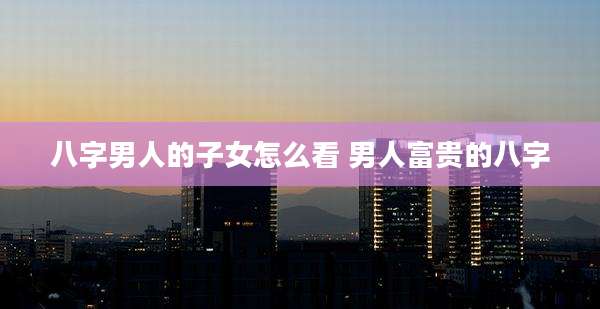 八字男人的子女怎么看 男人富贵的八字