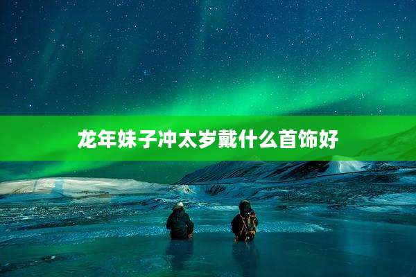 龙年妹子冲太岁戴什么首饰好