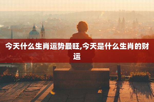 今天什么生肖运势最旺,今天是什么生肖的财运