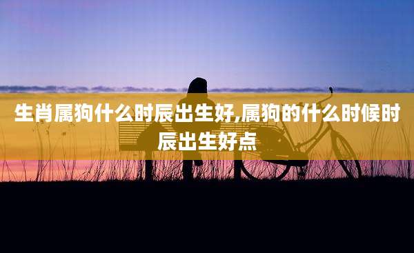 生肖属狗什么时辰出生好,属狗的什么时候时辰出生好点
