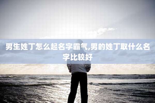 男生姓丁怎么起名字霸气,男的姓丁取什么名字比较好