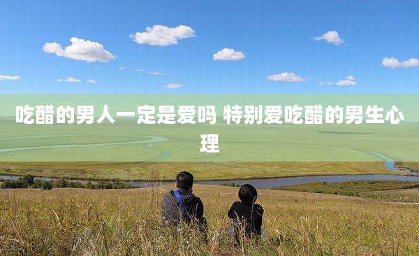 吃醋的男人一定是爱吗 特别爱吃醋的男生心理