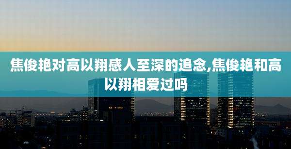 焦俊艳对高以翔感人至深的追念,焦俊艳和高以翔相爱过吗