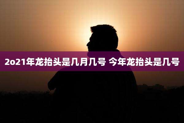 2o21年龙抬头是几月几号 今年龙抬头是几号