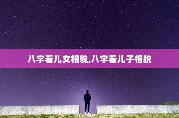 八字看儿女相貌,八字看儿子相貌