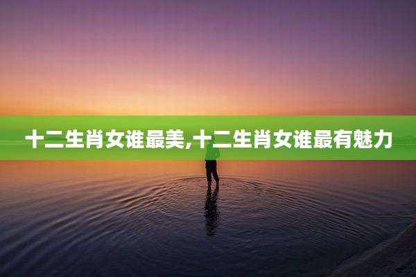 十二生肖女谁最美,十二生肖女谁最有魅力