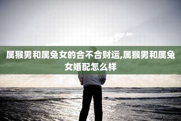 属猴男和属兔女的合不合财运,属猴男和属兔女婚配怎么样