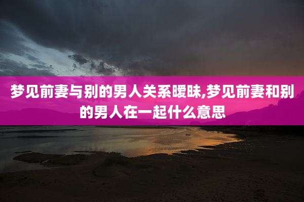 梦见前妻与别的男人关系暧昧,梦见前妻和别的男人在一起什么意思