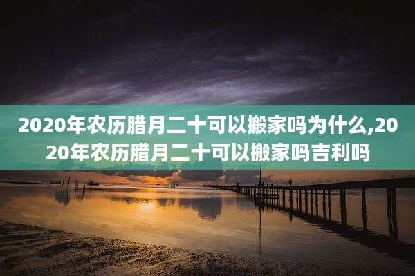 2020年农历腊月二十可以搬家吗为什么,2020年农历腊月二十可以搬家吗吉利吗