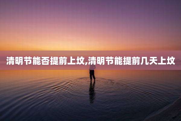 清明节能否提前上坟,清明节能提前几天上坟