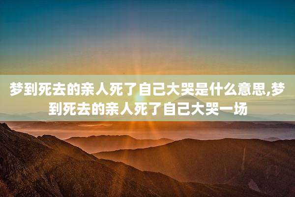 梦到死去的亲人死了自己大哭是什么意思,梦到死去的亲人死了自己大哭一场