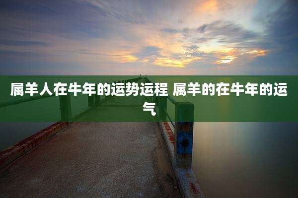 属羊人在牛年的运势运程 属羊的在牛年的运气
