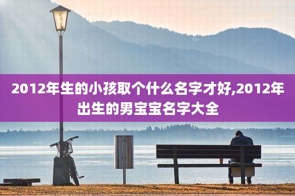 2012年生的小孩取个什么名字才好,2012年出生的男宝宝名字大全