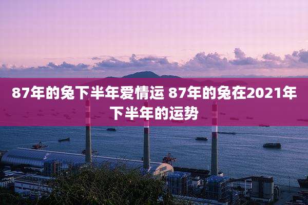 87年的兔下半年爱情运 87年的兔在2021年下半年的运势