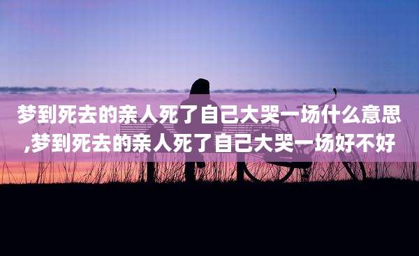 梦到死去的亲人死了自己大哭一场什么意思,梦到死去的亲人死了自己大哭一场好不好