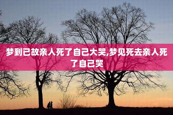 梦到已故亲人死了自己大哭,梦见死去亲人死了自己哭
